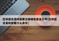 区块链交易所需要注册哪些基金公司[区块链交易所需要什么条件]